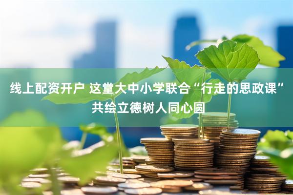 线上配资开户 这堂大中小学联合“行走的思政课” 共绘立德树人同心圆