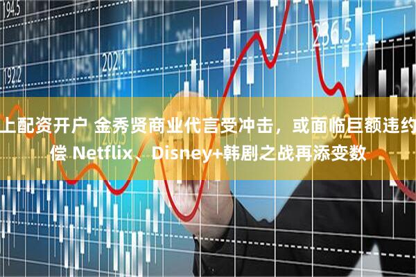 线上配资开户 金秀贤商业代言受冲击，或面临巨额违约赔偿 Netflix、Disney+韩剧之战再添变数