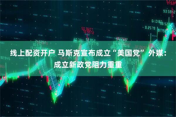 线上配资开户 马斯克宣布成立“美国党” 外媒：成立新政党阻力重重