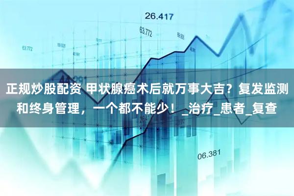 正规炒股配资 甲状腺癌术后就万事大吉？复发监测和终身管理，一个都不能少！_治疗_患者_复查