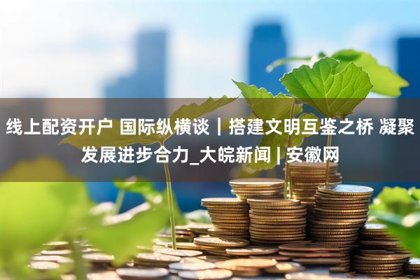 线上配资开户 国际纵横谈｜搭建文明互鉴之桥 凝聚发展进步合力_大皖新闻 | 安徽网