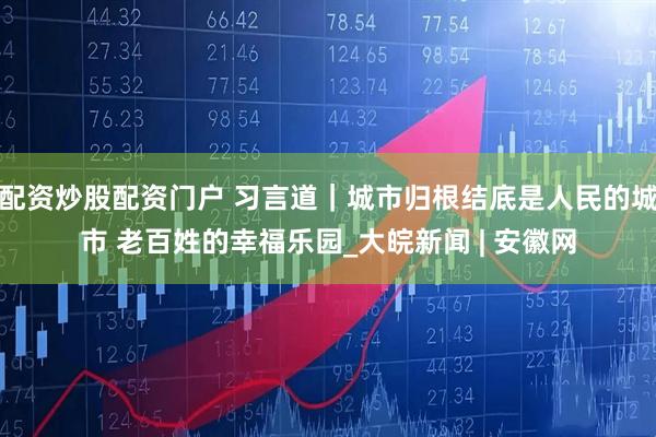 配资炒股配资门户 习言道｜城市归根结底是人民的城市 老百姓的幸福乐园_大皖新闻 | 安徽网