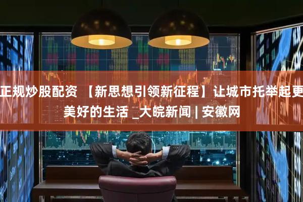 正规炒股配资 【新思想引领新征程】让城市托举起更美好的生活 _大皖新闻 | 安徽网