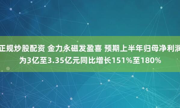 正规炒股配资 金力永磁发盈喜 预期上半年归母净利润为3亿至3.35亿元同比增长151%至180%