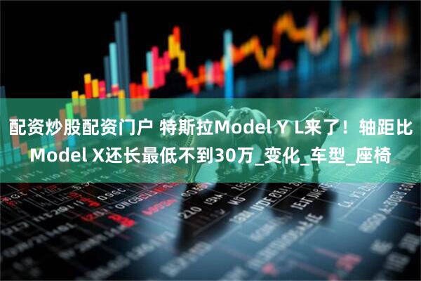 配资炒股配资门户 特斯拉Model Y L来了！轴距比Model X还长最低不到30万_变化_车型_座椅