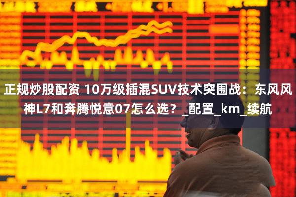 正规炒股配资 10万级插混SUV技术突围战：东风风神L7和奔腾悦意07怎么选？_配置_km_续航