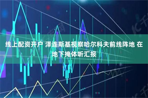 线上配资开户 泽连斯基视察哈尔科夫前线阵地 在地下掩体听汇报