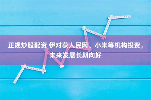 正规炒股配资 伊对获人民网、小米等机构投资，未来发展长期向好